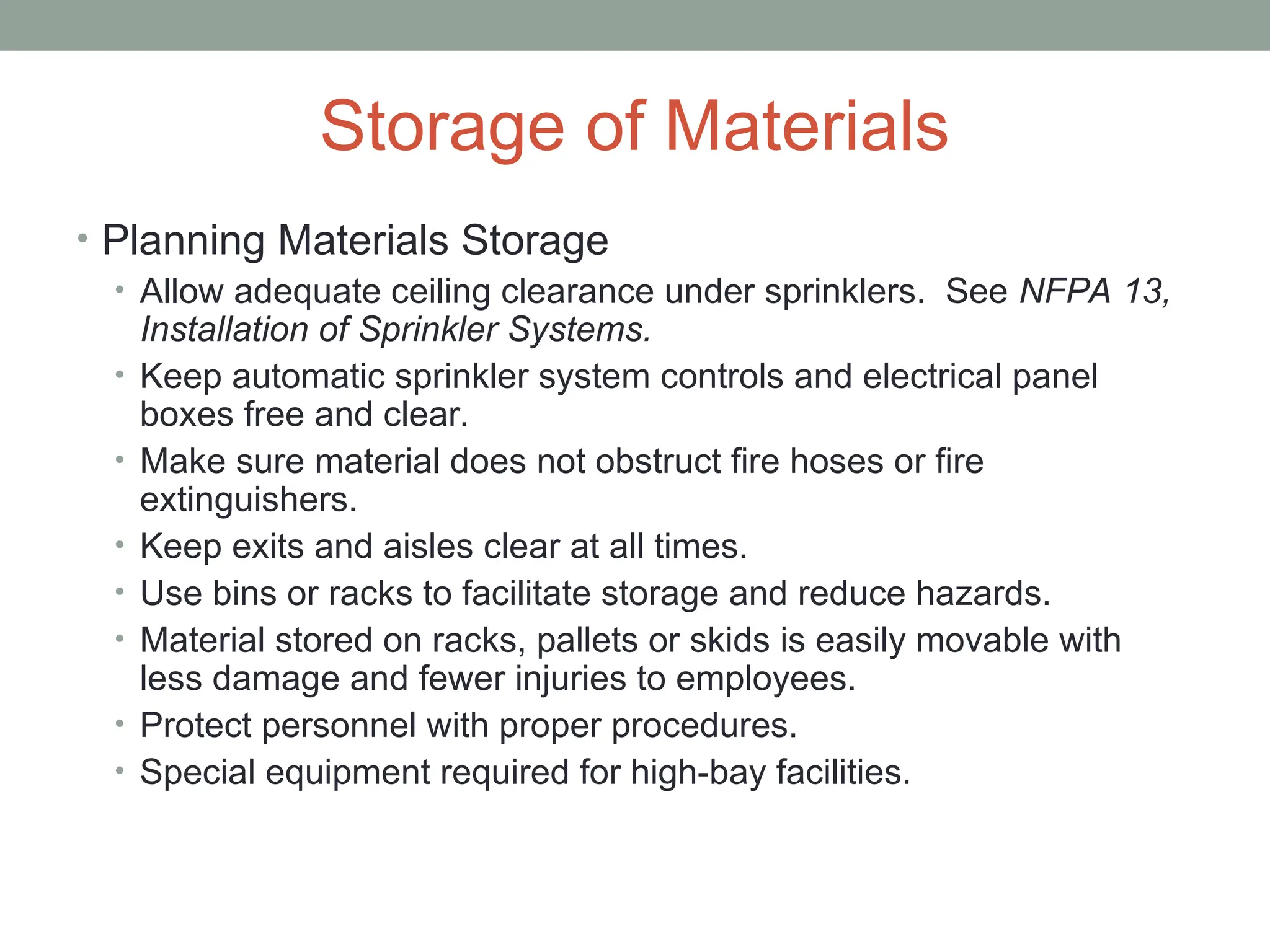 Storage of Materials
• Planning Materials Storage
• Allow adequate ceiling clearance under sprinklers. See NFPA 13,
Installation of Sprinkler Systems.
• Keep automatic sprinkler system controls and electrical panel
boxes free and clear.
• Make sure material does not obstruct fire hoses or fire
extinguishers.
• Keep exits and aisles clear at all times.
• Use bins or racks to facilitate storage and reduce hazards.
• Material stored on racks, pallets or skids is easily movable with
less damage and fewer injuries to employees.
• Protect personnel with proper procedures.
• Special equipment required for high-bay facilities.
 