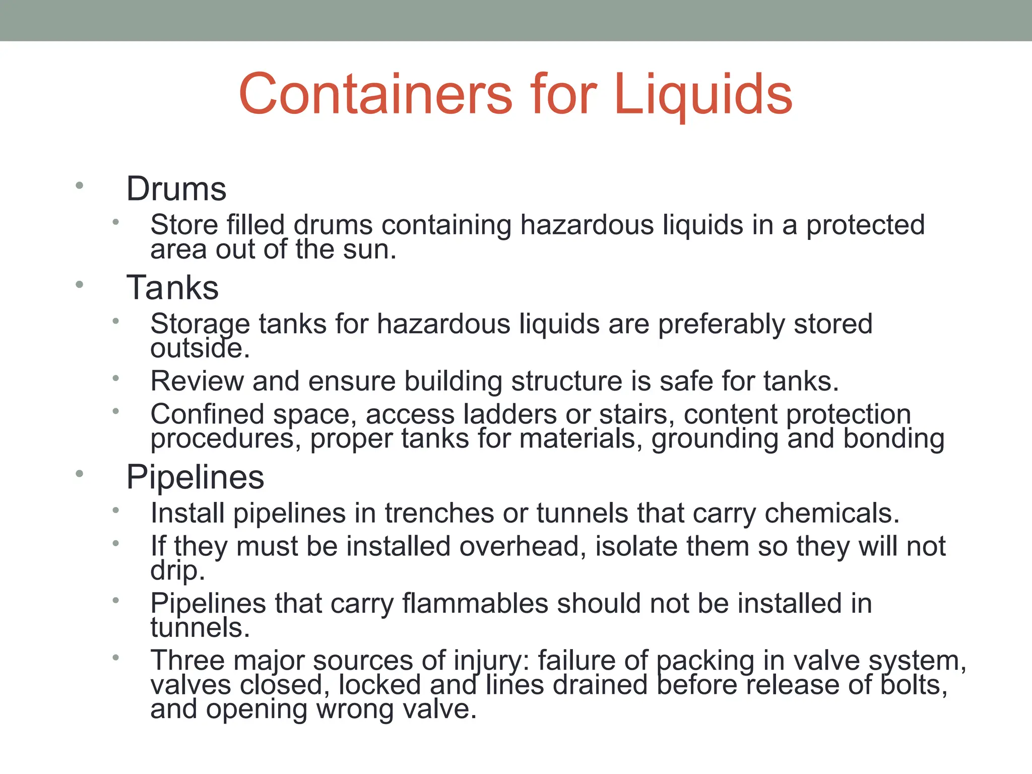 Containers for Liquids
• Drums
• Store filled drums containing hazardous liquids in a protected
area out of the sun.
• Tanks
• Storage tanks for hazardous liquids are preferably stored
outside.
• Review and ensure building structure is safe for tanks.
• Confined space, access ladders or stairs, content protection
procedures, proper tanks for materials, grounding and bonding
• Pipelines
• Install pipelines in trenches or tunnels that carry chemicals.
• If they must be installed overhead, isolate them so they will not
drip.
• Pipelines that carry flammables should not be installed in
tunnels.
• Three major sources of injury: failure of packing in valve system,
valves closed, locked and lines drained before release of bolts,
and opening wrong valve.
 