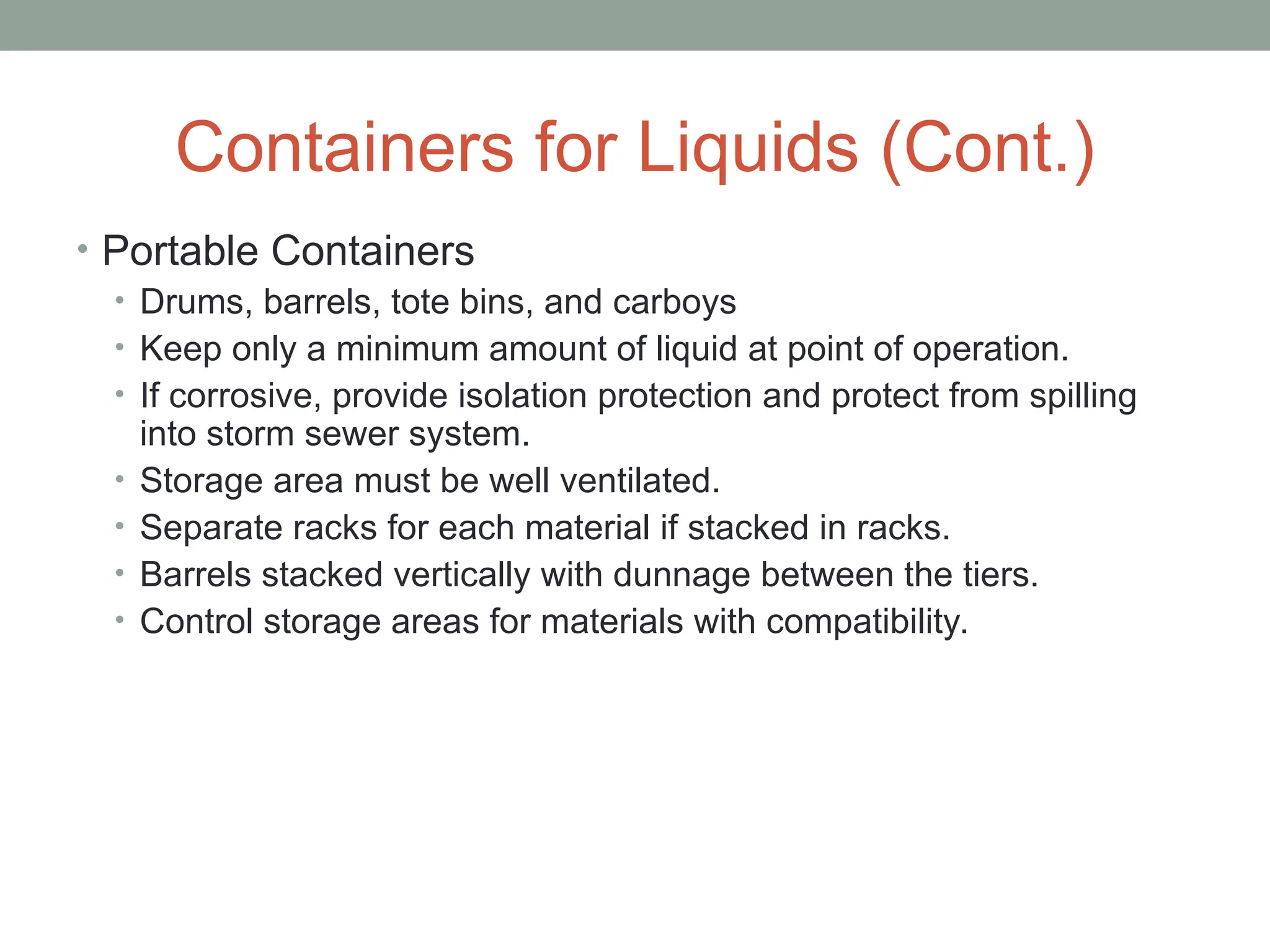 Containers for Liquids (Cont.)
• Portable Containers
• Drums, barrels, tote bins, and carboys
• Keep only a minimum amount of liquid at point of operation.
• If corrosive, provide isolation protection and protect from spilling
into storm sewer system.
• Storage area must be well ventilated.
• Separate racks for each material if stacked in racks.
• Barrels stacked vertically with dunnage between the tiers.
• Control storage areas for materials with compatibility.
 