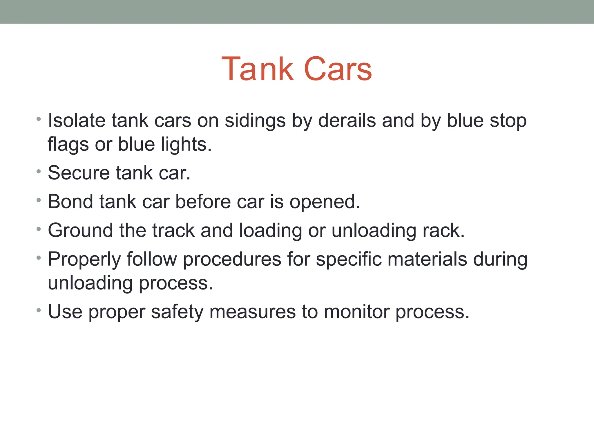 Tank Cars
• Isolate tank cars on sidings by derails and by blue stop
flags or blue lights.
• Secure tank car.
• Bond tank car before car is opened.
• Ground the track and loading or unloading rack.
• Properly follow procedures for specific materials during
unloading process.
• Use proper safety measures to monitor process.
 