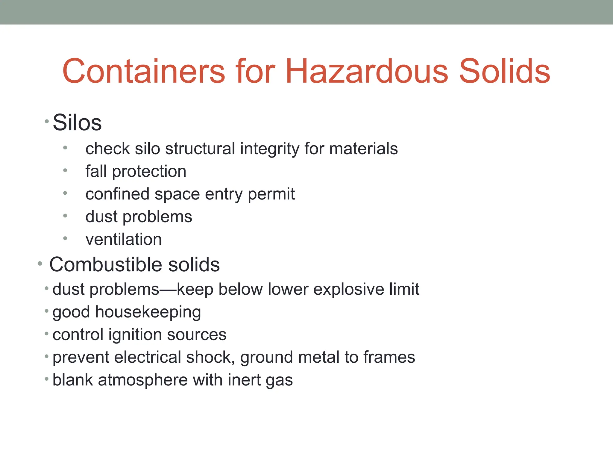 Containers for Hazardous Solids
• Silos
• check silo structural integrity for materials
• fall protection
• confined space entry permit
• dust problems
• ventilation
• Combustible solids
• dust problems—keep below lower explosive limit
• good housekeeping
• control ignition sources
• prevent electrical shock, ground metal to frames
• blank atmosphere with inert gas
 