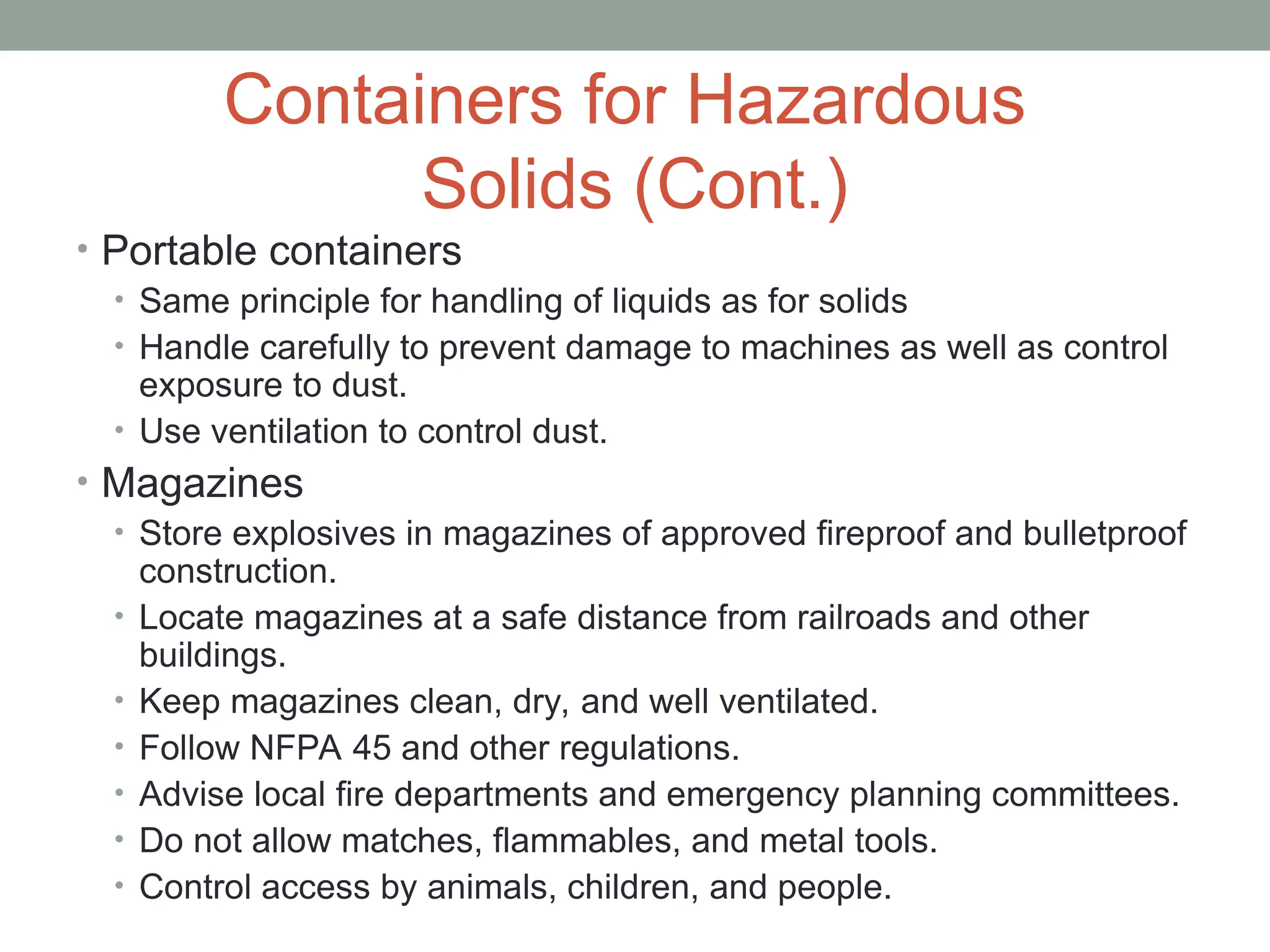 Containers for Hazardous
Solids (Cont.)
• Portable containers
• Same principle for handling of liquids as for solids
• Handle carefully to prevent damage to machines as well as control
exposure to dust.
• Use ventilation to control dust.
• Magazines
• Store explosives in magazines of approved fireproof and bulletproof
construction.
• Locate magazines at a safe distance from railroads and other
buildings.
• Keep magazines clean, dry, and well ventilated.
• Follow NFPA 45 and other regulations.
• Advise local fire departments and emergency planning committees.
• Do not allow matches, flammables, and metal tools.
• Control access by animals, children, and people.
 