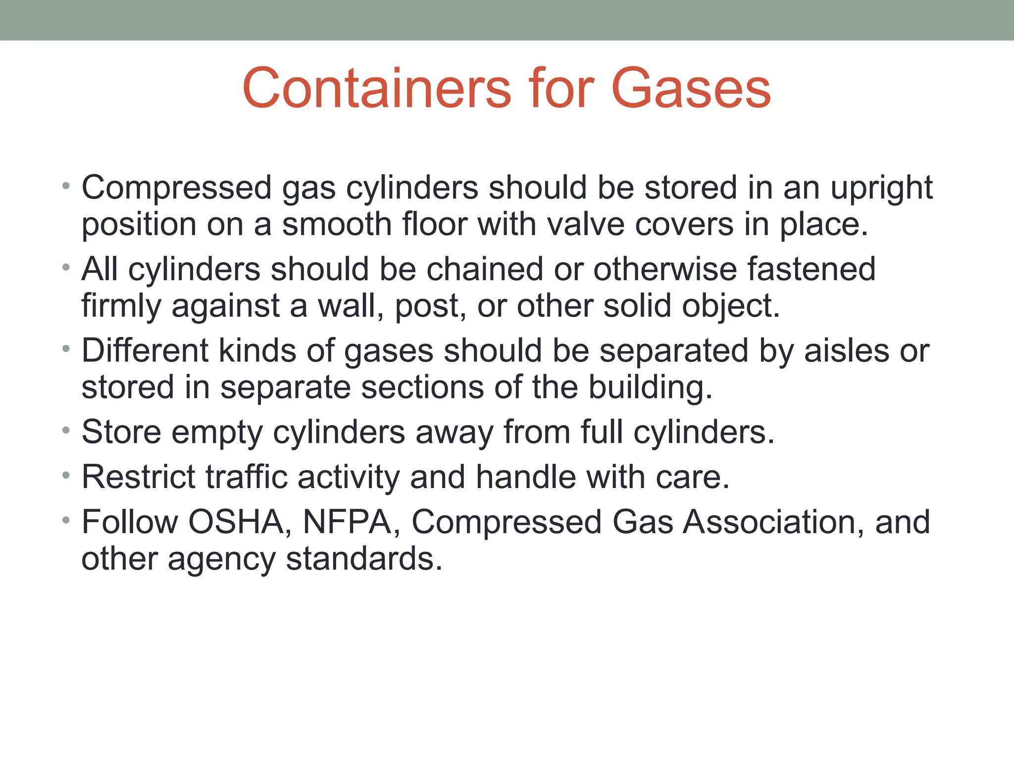 Containers for Gases
• Compressed gas cylinders should be stored in an upright
position on a smooth floor with valve covers in place.
• All cylinders should be chained or otherwise fastened
firmly against a wall, post, or other solid object.
• Different kinds of gases should be separated by aisles or
stored in separate sections of the building.
• Store empty cylinders away from full cylinders.
• Restrict traffic activity and handle with care.
• Follow OSHA, NFPA, Compressed Gas Association, and
other agency standards.
 