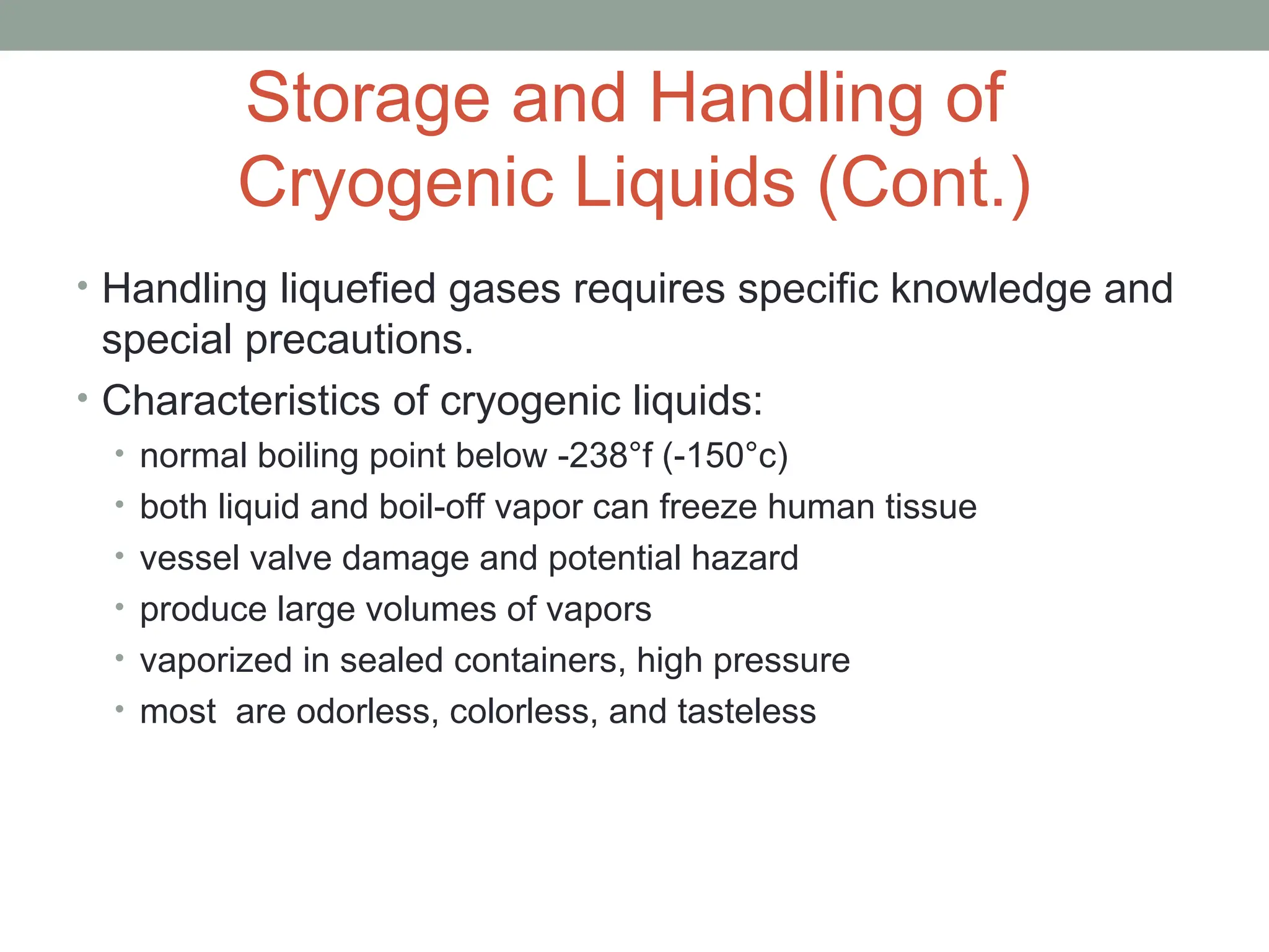 Storage and Handling of
Cryogenic Liquids (Cont.)
• Handling liquefied gases requires specific knowledge and
special precautions.
• Characteristics of cryogenic liquids:
• normal boiling point below -238°f (-150°c)
• both liquid and boil-off vapor can freeze human tissue
• vessel valve damage and potential hazard
• produce large volumes of vapors
• vaporized in sealed containers, high pressure
• most are odorless, colorless, and tasteless
 