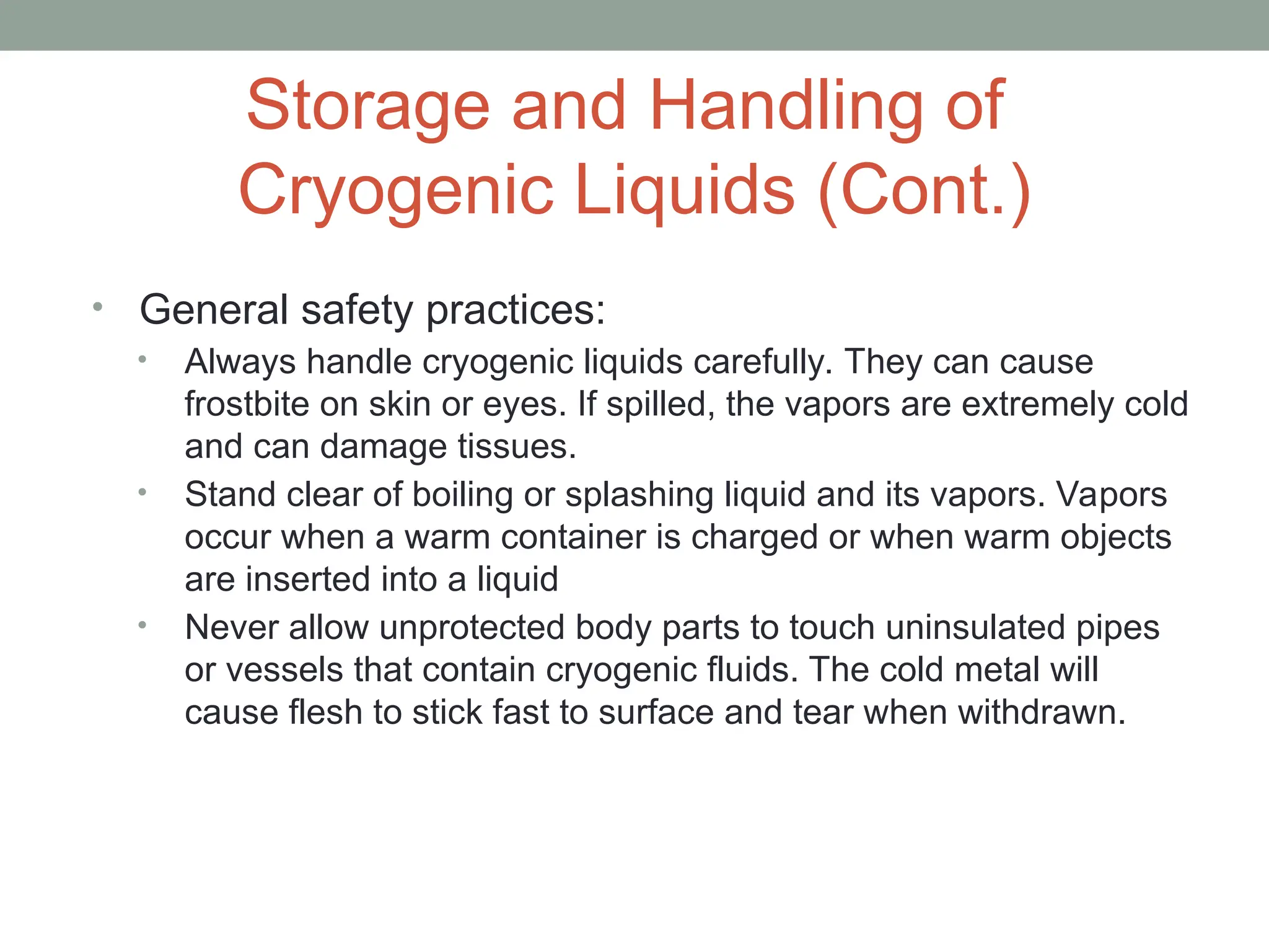 Storage and Handling of
Cryogenic Liquids (Cont.)
• General safety practices:
• Always handle cryogenic liquids carefully. They can cause
frostbite on skin or eyes. If spilled, the vapors are extremely cold
and can damage tissues.
• Stand clear of boiling or splashing liquid and its vapors. Vapors
occur when a warm container is charged or when warm objects
are inserted into a liquid
• Never allow unprotected body parts to touch uninsulated pipes
or vessels that contain cryogenic fluids. The cold metal will
cause flesh to stick fast to surface and tear when withdrawn.
 