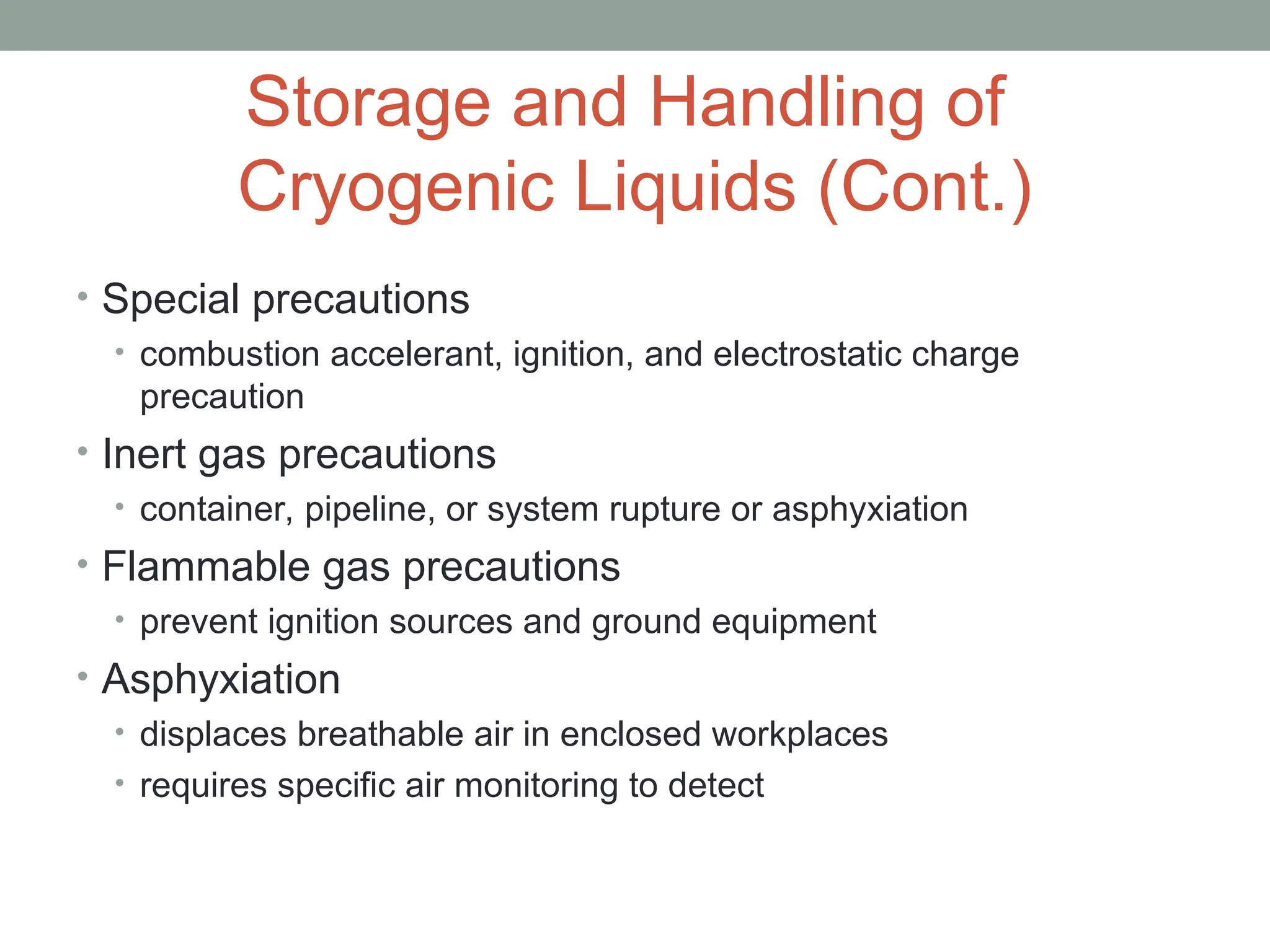Storage and Handling of
Cryogenic Liquids (Cont.)
• Special precautions
• combustion accelerant, ignition, and electrostatic charge
precaution
• Inert gas precautions
• container, pipeline, or system rupture or asphyxiation
• Flammable gas precautions
• prevent ignition sources and ground equipment
• Asphyxiation
• displaces breathable air in enclosed workplaces
• requires specific air monitoring to detect
 