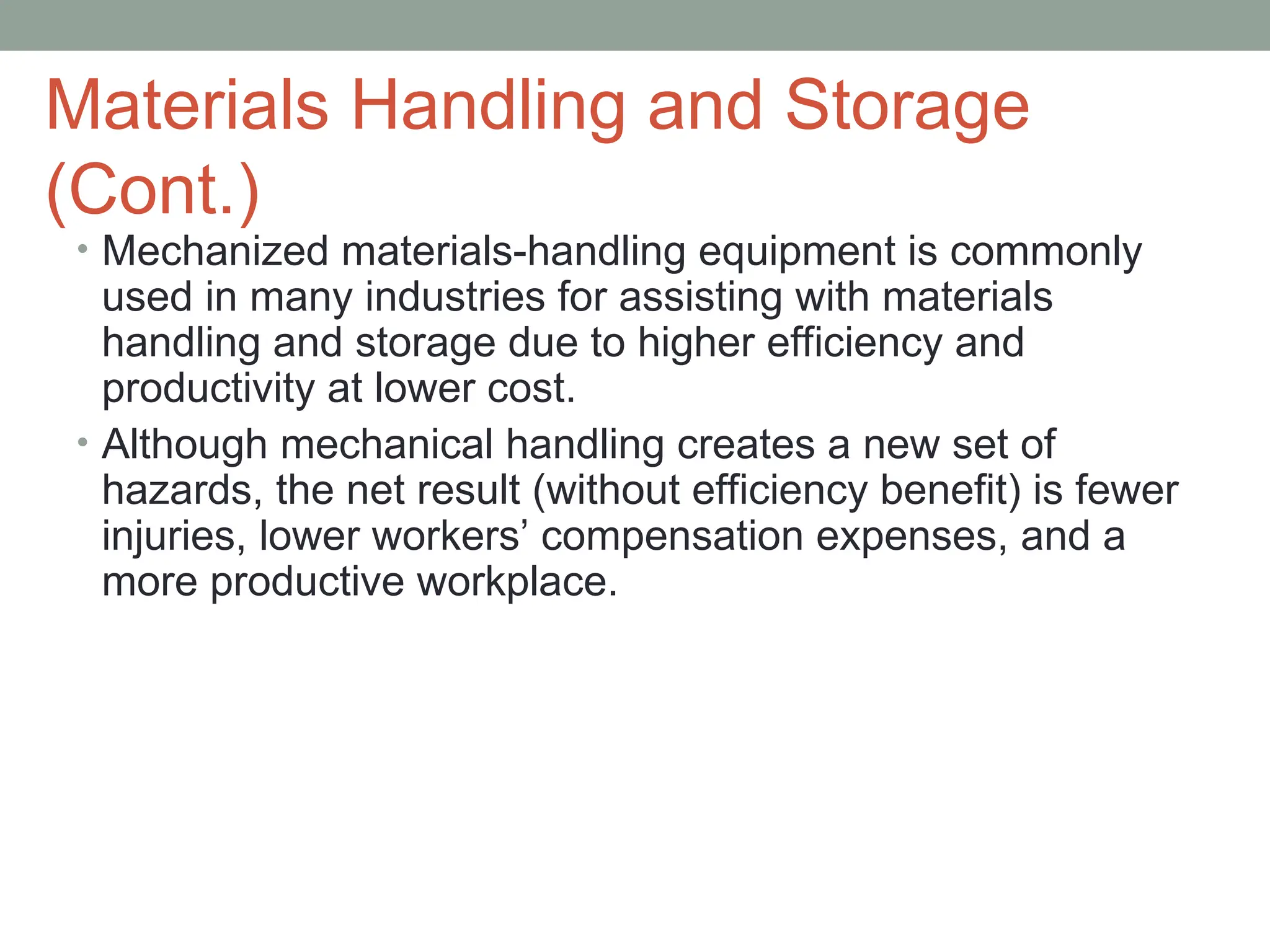 Materials Handling and Storage
(Cont.)
• Mechanized materials-handling equipment is commonly
used in many industries for assisting with materials
handling and storage due to higher efficiency and
productivity at lower cost.
• Although mechanical handling creates a new set of
hazards, the net result (without efficiency benefit) is fewer
injuries, lower workers’ compensation expenses, and a
more productive workplace.
 