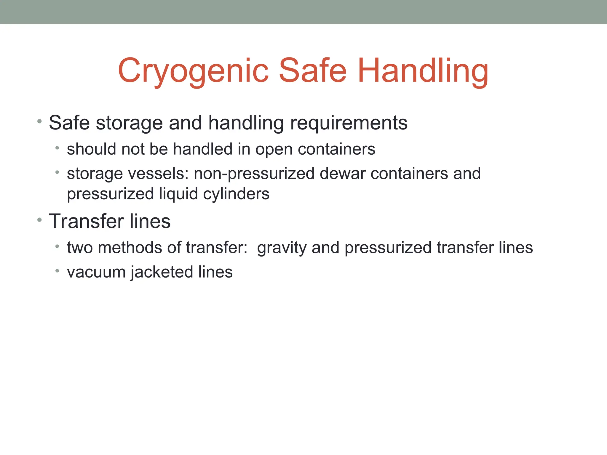 Cryogenic Safe Handling
• Safe storage and handling requirements
• should not be handled in open containers
• storage vessels: non-pressurized dewar containers and
pressurized liquid cylinders
• Transfer lines
• two methods of transfer: gravity and pressurized transfer lines
• vacuum jacketed lines
 