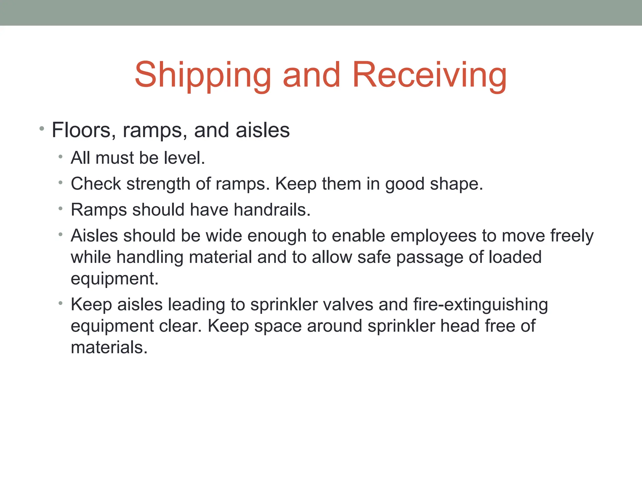 Shipping and Receiving
• Floors, ramps, and aisles
• All must be level.
• Check strength of ramps. Keep them in good shape.
• Ramps should have handrails.
• Aisles should be wide enough to enable employees to move freely
while handling material and to allow safe passage of loaded
equipment.
• Keep aisles leading to sprinkler valves and fire-extinguishing
equipment clear. Keep space around sprinkler head free of
materials.
 