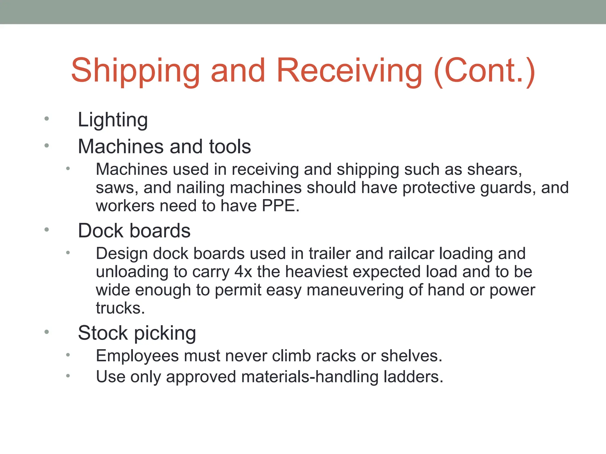 Shipping and Receiving (Cont.)
• Lighting
• Machines and tools
• Machines used in receiving and shipping such as shears,
saws, and nailing machines should have protective guards, and
workers need to have PPE.
• Dock boards
• Design dock boards used in trailer and railcar loading and
unloading to carry 4x the heaviest expected load and to be
wide enough to permit easy maneuvering of hand or power
trucks.
• Stock picking
• Employees must never climb racks or shelves.
• Use only approved materials-handling ladders.
 