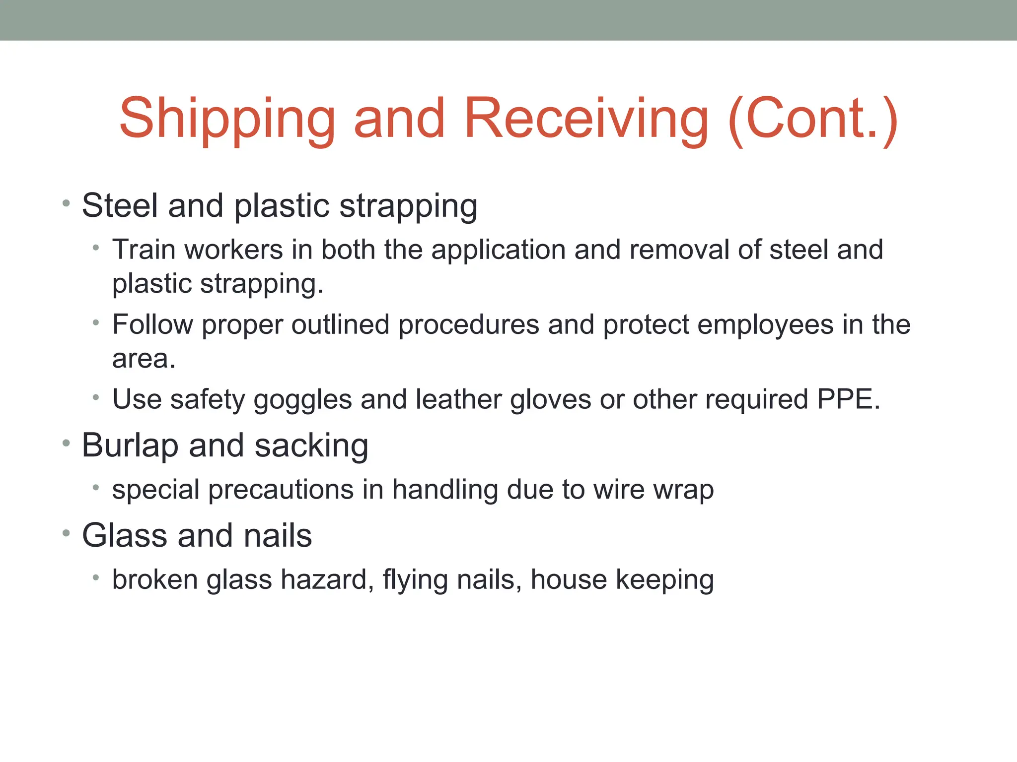Shipping and Receiving (Cont.)
• Steel and plastic strapping
• Train workers in both the application and removal of steel and
plastic strapping.
• Follow proper outlined procedures and protect employees in the
area.
• Use safety goggles and leather gloves or other required PPE.
• Burlap and sacking
• special precautions in handling due to wire wrap
• Glass and nails
• broken glass hazard, flying nails, house keeping
 