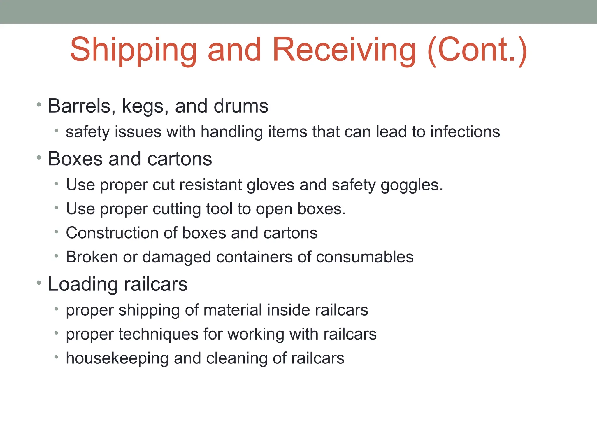 Shipping and Receiving (Cont.)
• Barrels, kegs, and drums
• safety issues with handling items that can lead to infections
• Boxes and cartons
• Use proper cut resistant gloves and safety goggles.
• Use proper cutting tool to open boxes.
• Construction of boxes and cartons
• Broken or damaged containers of consumables
• Loading railcars
• proper shipping of material inside railcars
• proper techniques for working with railcars
• housekeeping and cleaning of railcars
 