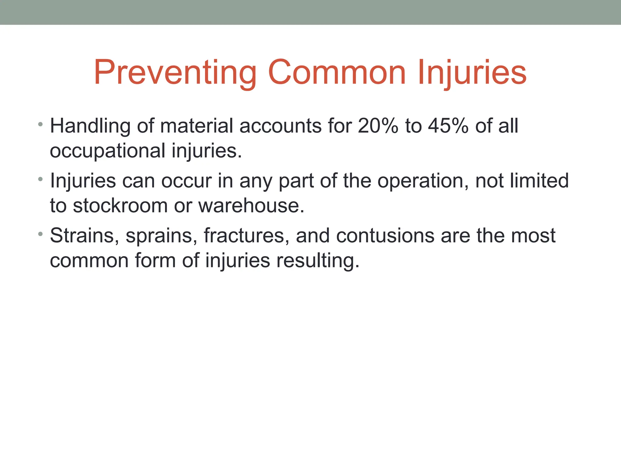 Preventing Common Injuries
• Handling of material accounts for 20% to 45% of all
occupational injuries.
• Injuries can occur in any part of the operation, not limited
to stockroom or warehouse.
• Strains, sprains, fractures, and contusions are the most
common form of injuries resulting.
 