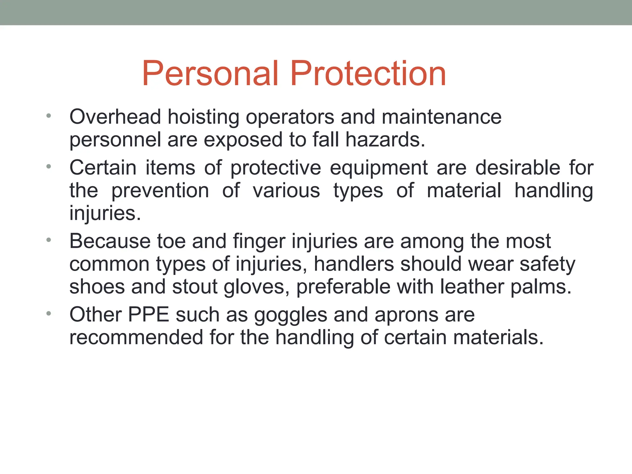 Personal Protection
• Overhead hoisting operators and maintenance
personnel are exposed to fall hazards.
• Certain items of protective equipment are desirable for
the prevention of various types of material handling
injuries.
• Because toe and finger injuries are among the most
common types of injuries, handlers should wear safety
shoes and stout gloves, preferable with leather palms.
• Other PPE such as goggles and aprons are
recommended for the handling of certain materials.
 
