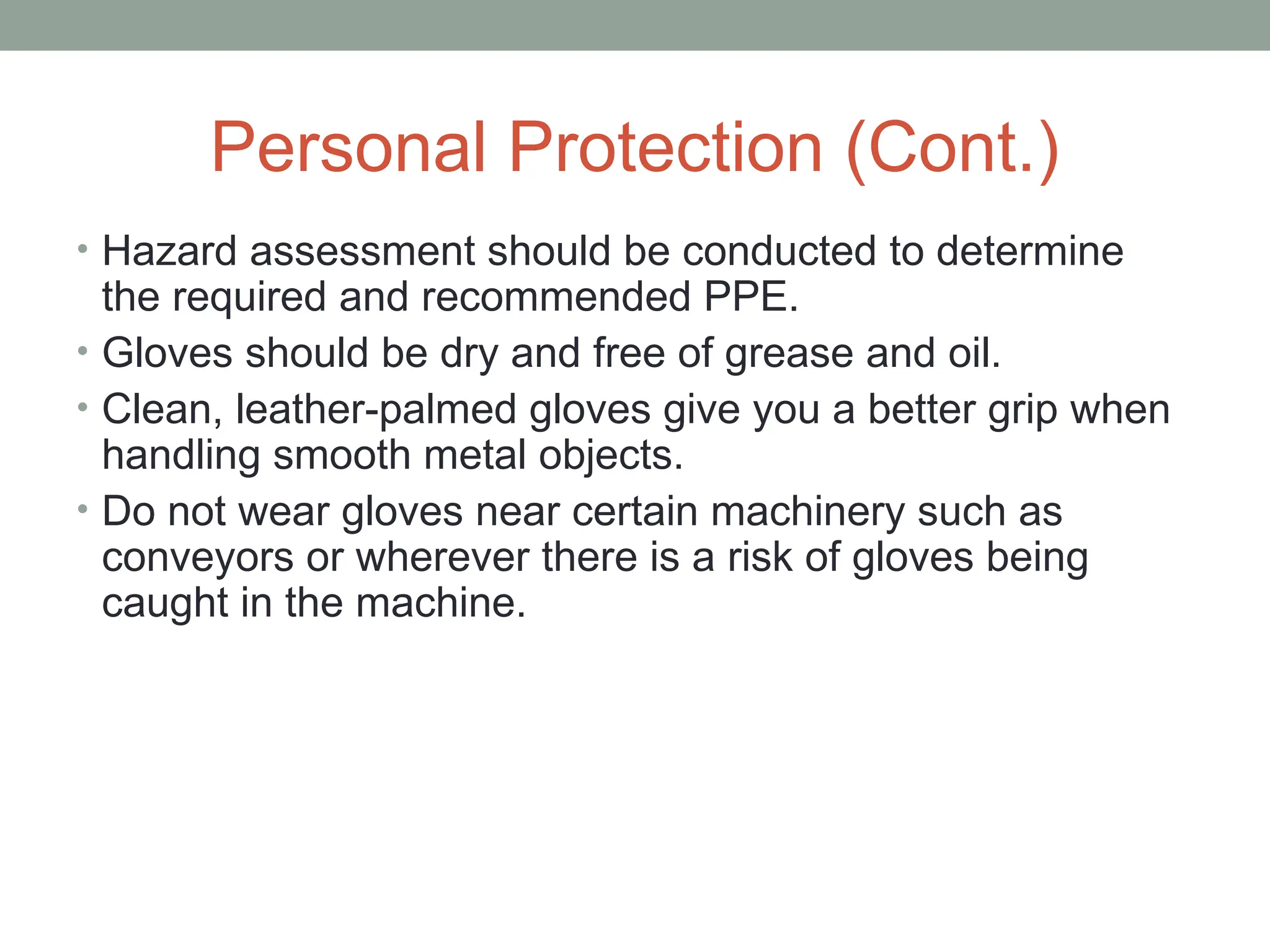 Personal Protection (Cont.)
• Hazard assessment should be conducted to determine
the required and recommended PPE.
• Gloves should be dry and free of grease and oil.
• Clean, leather-palmed gloves give you a better grip when
handling smooth metal objects.
• Do not wear gloves near certain machinery such as
conveyors or wherever there is a risk of gloves being
caught in the machine.
 