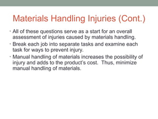 Materials Handling Injuries (Cont.)
• All of these questions serve as a start for an overall
assessment of injuries caused by materials handling.
• Break each job into separate tasks and examine each
task for ways to prevent injury.
• Manual handling of materials increases the possibility of
injury and adds to the product’s cost. Thus, minimize
manual handling of materials.
 