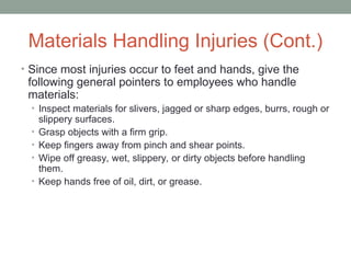 Materials Handling Injuries (Cont.)
• Since most injuries occur to feet and hands, give the
following general pointers to employees who handle
materials:
• Inspect materials for slivers, jagged or sharp edges, burrs, rough or
slippery surfaces.
• Grasp objects with a firm grip.
• Keep fingers away from pinch and shear points.
• Wipe off greasy, wet, slippery, or dirty objects before handling
them.
• Keep hands free of oil, dirt, or grease.
 