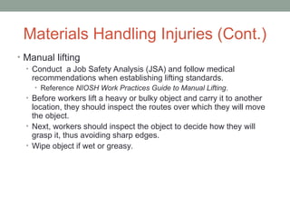 Materials Handling Injuries (Cont.)
• Manual lifting
• Conduct a Job Safety Analysis (JSA) and follow medical
recommendations when establishing lifting standards.
• Reference NIOSH Work Practices Guide to Manual Lifting.
• Before workers lift a heavy or bulky object and carry it to another
location, they should inspect the routes over which they will move
the object.
• Next, workers should inspect the object to decide how they will
grasp it, thus avoiding sharp edges.
• Wipe object if wet or greasy.
 