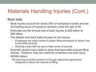Materials Handling Injuries (Cont.)
• Back belts
• Back injuries account for nearly 20% of workplace injuries and are
the leading cause of injuries to workers under the age of 45.
• Estimates put the annual cost of back injuries at $20 billion to
$50 billion.
• The debate over back belts focuses on two issues:
1. Employees are rarely trained in proper lifting techniques or shown how
to use belts correctly.
2. Wearing a back belt can give a false sense of security.
• Scientific studies have failed to show that back belts prevent lifting
injuries. However, they are useful for protection and post injury.
• NIOSH states:
The best way to protect workers is through ergonomic approaches
designed to reduce the hazards of lifting.
 