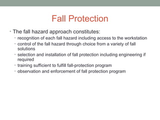 Fall Protection
• The fall hazard approach constitutes:
• recognition of each fall hazard including access to the workstation
• control of the fall hazard through choice from a variety of fall
solutions
• selection and installation of fall protection including engineering if
required
• training sufficient to fulfill fall-protection program
• observation and enforcement of fall protection program
 