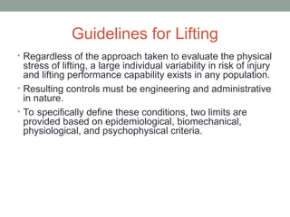 Guidelines for Lifting
• Regardless of the approach taken to evaluate the physical
stress of lifting, a large individual variability in risk of injury
and lifting performance capability exists in any population.
• Resulting controls must be engineering and administrative
in nature.
• To specifically define these conditions, two limits are
provided based on epidemiological, biomechanical,
physiological, and psychophysical criteria.
 