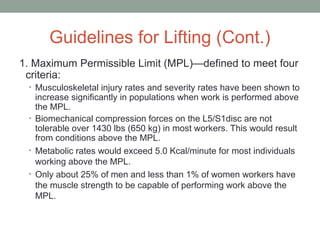 Guidelines for Lifting (Cont.)
1. Maximum Permissible Limit (MPL)—defined to meet four
criteria:
• Musculoskeletal injury rates and severity rates have been shown to
increase significantly in populations when work is performed above
the MPL.
• Biomechanical compression forces on the L5/S1disc are not
tolerable over 1430 lbs (650 kg) in most workers. This would result
from conditions above the MPL.
• Metabolic rates would exceed 5.0 Kcal/minute for most individuals
working above the MPL.
• Only about 25% of men and less than 1% of women workers have
the muscle strength to be capable of performing work above the
MPL.
 