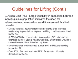 Guidelines for Lifting (Cont.)
2. Action Limit (AL)—Large variability in capacities between
individuals in a population indicates the need for
administrative controls when conditions exceed this limit
based on:
• Musculoskeletal injury incidence and severity rates increase
moderately in populations exposed to lifting conditions described
by the AL.
• A 770-lb (350 kg) compression force on the L5/S1 disc can be
tolerated by most young, healthy workers. Such forces would be
created by conditions described by the AL.
• Metabolic rates would exceed 3.5 for most individuals working
above the AL.
• Over 75% of women and over 99% of men could lift loads
described by the AL.
 