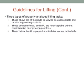 Guidelines for Lifting (Cont.)
• Three types of properly analyzed lifting tasks:
1. Those above the MPL should be viewed as unacceptable and
require engineering controls.
2. Those between the AL and MPL are unacceptable without
administrative or engineering controls.
3. Those below the AL represent nominal risk to most individuals.
 