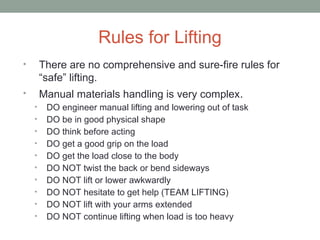 Rules for Lifting
• There are no comprehensive and sure-fire rules for
“safe” lifting.
• Manual materials handling is very complex.
• DO engineer manual lifting and lowering out of task
• DO be in good physical shape
• DO think before acting
• DO get a good grip on the load
• DO get the load close to the body
• DO NOT twist the back or bend sideways
• DO NOT lift or lower awkwardly
• DO NOT hesitate to get help (TEAM LIFTING)
• DO NOT lift with your arms extended
• DO NOT continue lifting when load is too heavy
 
