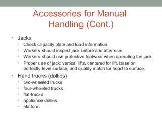 Accessories for Manual
Handling (Cont.)
• Jacks
• Check capacity plate and load information.
• Workers should inspect jack before and after use.
• Workers should use protective footwear when operating the jack
• Proper use of jack: vertical lifts, centered for lift, base on
perfectly level surface, and quality match for head to surface.
• Hand trucks (dollies)
• two-wheeled trucks
• four-wheeled trucks
• flat-trucks
• appliance dollies
• platform
 