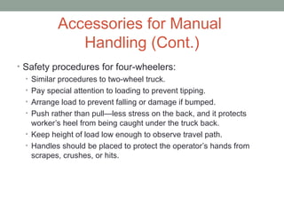 Accessories for Manual
Handling (Cont.)
• Safety procedures for four-wheelers:
• Similar procedures to two-wheel truck.
• Pay special attention to loading to prevent tipping.
• Arrange load to prevent falling or damage if bumped.
• Push rather than pull—less stress on the back, and it protects
worker’s heel from being caught under the truck back.
• Keep height of load low enough to observe travel path.
• Handles should be placed to protect the operator’s hands from
scrapes, crushes, or hits.
 