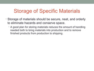Storage of Specific Materials
• Storage of materials should be secure, neat, and orderly
to eliminate hazards and conserve space.
• A good plan for storing materials reduces the amount of handling
needed both to bring materials into production and to remove
finished products from production to shipping.
 