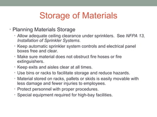 Storage of Materials
• Planning Materials Storage
• Allow adequate ceiling clearance under sprinklers. See NFPA 13,
Installation of Sprinkler Systems.
• Keep automatic sprinkler system controls and electrical panel
boxes free and clear.
• Make sure material does not obstruct fire hoses or fire
extinguishers.
• Keep exits and aisles clear at all times.
• Use bins or racks to facilitate storage and reduce hazards.
• Material stored on racks, pallets or skids is easily movable with
less damage and fewer injuries to employees.
• Protect personnel with proper procedures.
• Special equipment required for high-bay facilities.
 