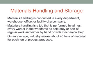 Materials Handling and Storage
• Materials handling is conducted in every department,
warehouse, office, or facility of a company.
• Materials handling is a job that is performed by almost
every worker in the workforce as sole duty or part of
regular work and either by hand or with mechanical help.
• On an average, industry moves about 45 tons of material
for each ton of product produced.
 