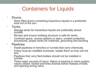Containers for Liquids
• Drums
• Store filled drums containing hazardous liquids in a protected
area out of the sun.
• Tanks
• Storage tanks for hazardous liquids are preferably stored
outside.
• Review and ensure building structure is safe for tanks.
• Confined space, access ladders or stairs, content protection
procedures, proper tanks for materials, grounding and bonding
• Pipelines
• Install pipelines in trenches or tunnels that carry chemicals.
• If they must be installed overhead, isolate them so they will not
drip.
• Pipelines that carry flammables should not be installed in
tunnels.
• Three major sources of injury: failure of packing in valve system,
valves closed, locked and lines drained before release of bolts,
and opening wrong valve.
 