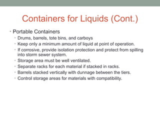 Containers for Liquids (Cont.)
• Portable Containers
• Drums, barrels, tote bins, and carboys
• Keep only a minimum amount of liquid at point of operation.
• If corrosive, provide isolation protection and protect from spilling
into storm sewer system.
• Storage area must be well ventilated.
• Separate racks for each material if stacked in racks.
• Barrels stacked vertically with dunnage between the tiers.
• Control storage areas for materials with compatibility.
 