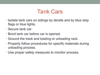 Tank Cars
• Isolate tank cars on sidings by derails and by blue stop
flags or blue lights.
• Secure tank car.
• Bond tank car before car is opened.
• Ground the track and loading or unloading rack.
• Properly follow procedures for specific materials during
unloading process.
• Use proper safety measures to monitor process.
 