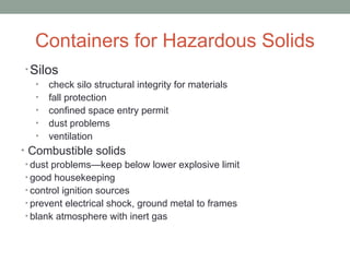 Containers for Hazardous Solids
• Silos
• check silo structural integrity for materials
• fall protection
• confined space entry permit
• dust problems
• ventilation
• Combustible solids
• dust problems—keep below lower explosive limit
• good housekeeping
• control ignition sources
• prevent electrical shock, ground metal to frames
• blank atmosphere with inert gas
 