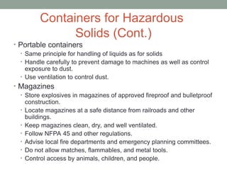 Containers for Hazardous
Solids (Cont.)
• Portable containers
• Same principle for handling of liquids as for solids
• Handle carefully to prevent damage to machines as well as control
exposure to dust.
• Use ventilation to control dust.
• Magazines
• Store explosives in magazines of approved fireproof and bulletproof
construction.
• Locate magazines at a safe distance from railroads and other
buildings.
• Keep magazines clean, dry, and well ventilated.
• Follow NFPA 45 and other regulations.
• Advise local fire departments and emergency planning committees.
• Do not allow matches, flammables, and metal tools.
• Control access by animals, children, and people.
 