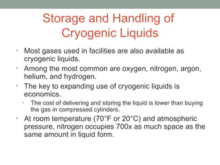 Storage and Handling of
Cryogenic Liquids
• Most gases used in facilities are also available as
cryogenic liquids.
• Among the most common are oxygen, nitrogen, argon,
helium, and hydrogen.
• The key to expanding use of cryogenic liquids is
economics.
• The cost of delivering and storing the liquid is lower than buying
the gas in compressed cylinders.
• At room temperature (70°F or 20°C) and atmospheric
pressure, nitrogen occupies 700x as much space as the
same amount in liquid form.
 