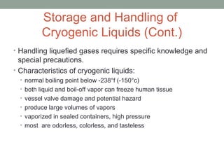 Storage and Handling of
Cryogenic Liquids (Cont.)
• Handling liquefied gases requires specific knowledge and
special precautions.
• Characteristics of cryogenic liquids:
• normal boiling point below -238°f (-150°c)
• both liquid and boil-off vapor can freeze human tissue
• vessel valve damage and potential hazard
• produce large volumes of vapors
• vaporized in sealed containers, high pressure
• most are odorless, colorless, and tasteless
 