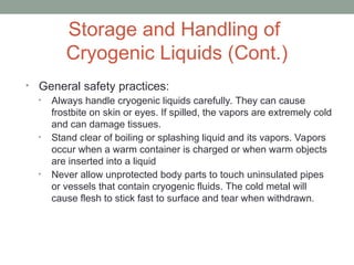 Storage and Handling of
Cryogenic Liquids (Cont.)
• General safety practices:
• Always handle cryogenic liquids carefully. They can cause
frostbite on skin or eyes. If spilled, the vapors are extremely cold
and can damage tissues.
• Stand clear of boiling or splashing liquid and its vapors. Vapors
occur when a warm container is charged or when warm objects
are inserted into a liquid
• Never allow unprotected body parts to touch uninsulated pipes
or vessels that contain cryogenic fluids. The cold metal will
cause flesh to stick fast to surface and tear when withdrawn.
 
