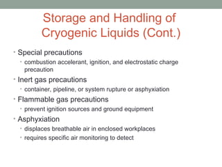 Storage and Handling of
Cryogenic Liquids (Cont.)
• Special precautions
• combustion accelerant, ignition, and electrostatic charge
precaution
• Inert gas precautions
• container, pipeline, or system rupture or asphyxiation
• Flammable gas precautions
• prevent ignition sources and ground equipment
• Asphyxiation
• displaces breathable air in enclosed workplaces
• requires specific air monitoring to detect
 