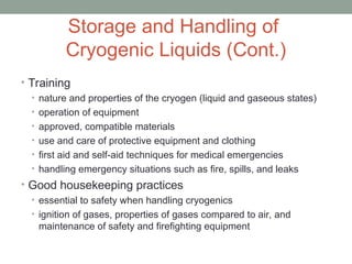 Storage and Handling of
Cryogenic Liquids (Cont.)
• Training
• nature and properties of the cryogen (liquid and gaseous states)
• operation of equipment
• approved, compatible materials
• use and care of protective equipment and clothing
• first aid and self-aid techniques for medical emergencies
• handling emergency situations such as fire, spills, and leaks
• Good housekeeping practices
• essential to safety when handling cryogenics
• ignition of gases, properties of gases compared to air, and
maintenance of safety and firefighting equipment
 