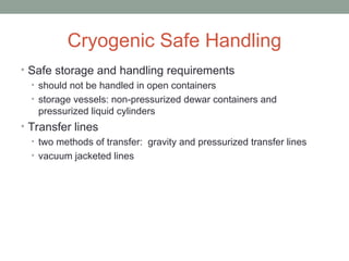 Cryogenic Safe Handling
• Safe storage and handling requirements
• should not be handled in open containers
• storage vessels: non-pressurized dewar containers and
pressurized liquid cylinders
• Transfer lines
• two methods of transfer: gravity and pressurized transfer lines
• vacuum jacketed lines
 
