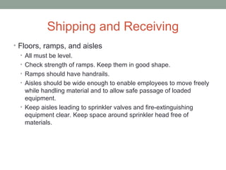 Shipping and Receiving
• Floors, ramps, and aisles
• All must be level.
• Check strength of ramps. Keep them in good shape.
• Ramps should have handrails.
• Aisles should be wide enough to enable employees to move freely
while handling material and to allow safe passage of loaded
equipment.
• Keep aisles leading to sprinkler valves and fire-extinguishing
equipment clear. Keep space around sprinkler head free of
materials.
 