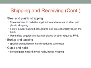 Shipping and Receiving (Cont.)
• Steel and plastic strapping
• Train workers in both the application and removal of steel and
plastic strapping.
• Follow proper outlined procedures and protect employees in the
area.
• Use safety goggles and leather gloves or other required PPE.
• Burlap and sacking
• special precautions in handling due to wire wrap
• Glass and nails
• broken glass hazard, flying nails, house keeping
 