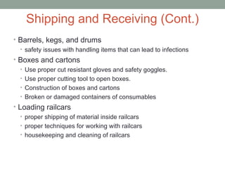 Shipping and Receiving (Cont.)
• Barrels, kegs, and drums
• safety issues with handling items that can lead to infections
• Boxes and cartons
• Use proper cut resistant gloves and safety goggles.
• Use proper cutting tool to open boxes.
• Construction of boxes and cartons
• Broken or damaged containers of consumables
• Loading railcars
• proper shipping of material inside railcars
• proper techniques for working with railcars
• housekeeping and cleaning of railcars
 