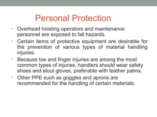 Personal Protection
• Overhead hoisting operators and maintenance
personnel are exposed to fall hazards.
• Certain items of protective equipment are desirable for
the prevention of various types of material handling
injuries.
• Because toe and finger injuries are among the most
common types of injuries, handlers should wear safety
shoes and stout gloves, preferable with leather palms.
• Other PPE such as goggles and aprons are
recommended for the handling of certain materials.
 