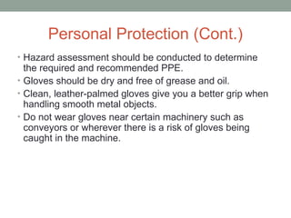 Personal Protection (Cont.)
• Hazard assessment should be conducted to determine
the required and recommended PPE.
• Gloves should be dry and free of grease and oil.
• Clean, leather-palmed gloves give you a better grip when
handling smooth metal objects.
• Do not wear gloves near certain machinery such as
conveyors or wherever there is a risk of gloves being
caught in the machine.
 